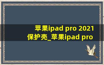 苹果ipad pro 2021保护壳_苹果ipad pro 2021保护壳超薄全包